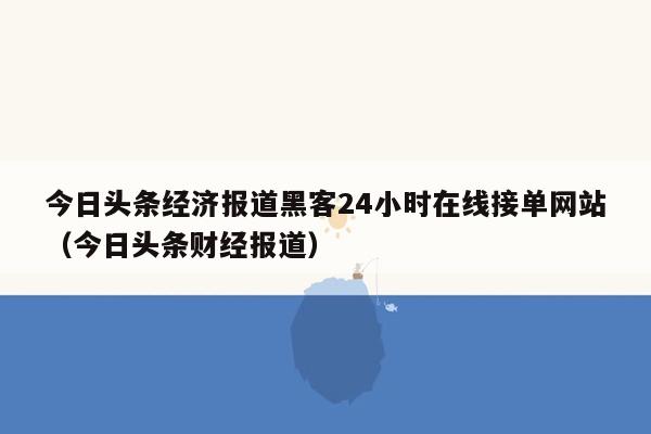 今日头条经济报道黑客24小时在线接单网站（今日头条财经报道）