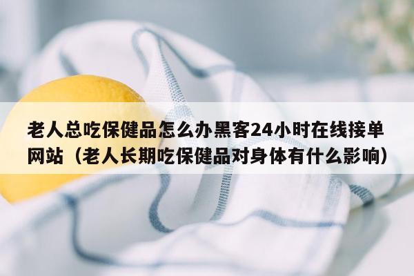 老人总吃保健品怎么办黑客24小时在线接单网站（老人长期吃保健品对身体有什么影响）