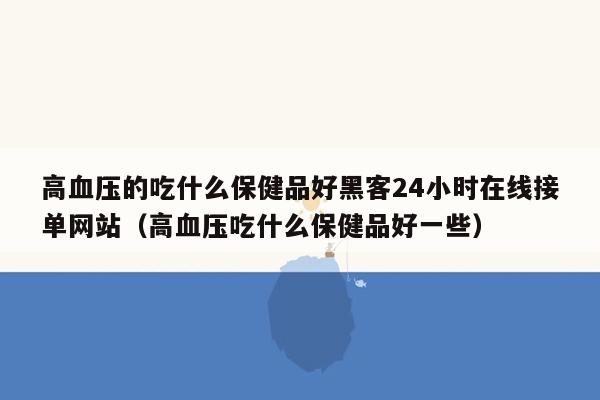 高血压的吃什么保健品好黑客24小时在线接单网站（高血压吃什么保健品好一些）