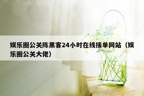 娱乐圈公关陈黑客24小时在线接单网站（娱乐圈公关大佬）