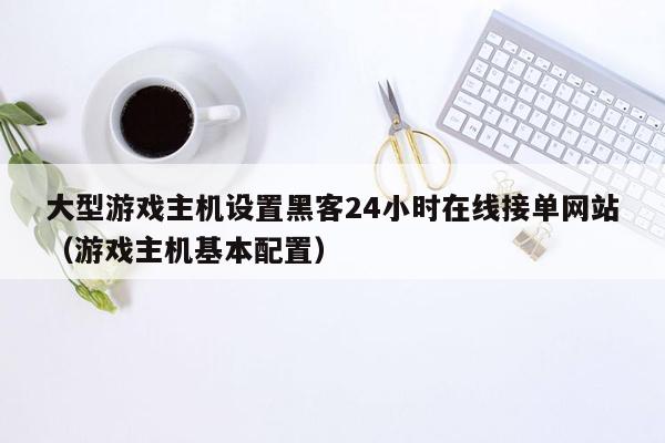 大型游戏主机设置黑客24小时在线接单网站（游戏主机基本配置）