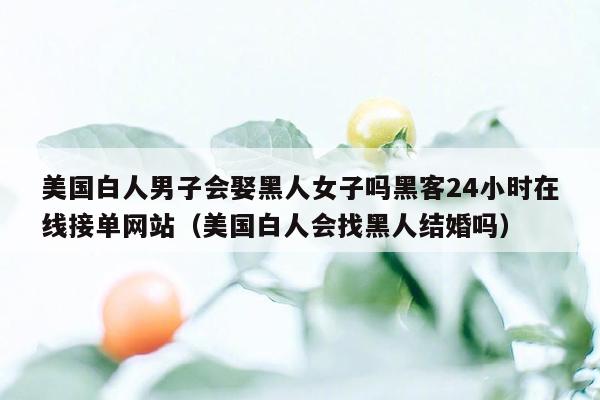 美国白人男子会娶黑人女子吗黑客24小时在线接单网站（美国白人会找黑人结婚吗）