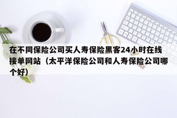 在不同保险公司买人寿保险黑客24小时在线接单网站（太平洋保险公司和人寿保险公司哪个好）