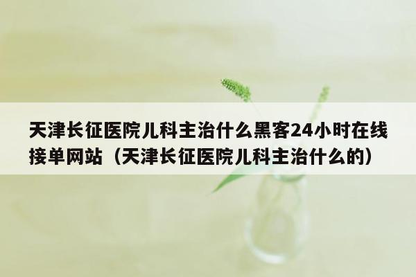 天津长征医院儿科主治什么黑客24小时在线接单网站（天津长征医院儿科主治什么的）