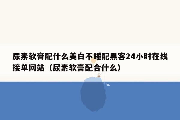 尿素软膏配什么美白不睡配黑客24小时在线接单网站（尿素软膏配合什么）