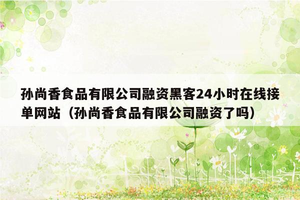 孙尚香食品有限公司融资黑客24小时在线接单网站（孙尚香食品有限公司融资了吗）