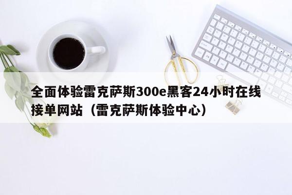 全面体验雷克萨斯300e黑客24小时在线接单网站（雷克萨斯体验中心）