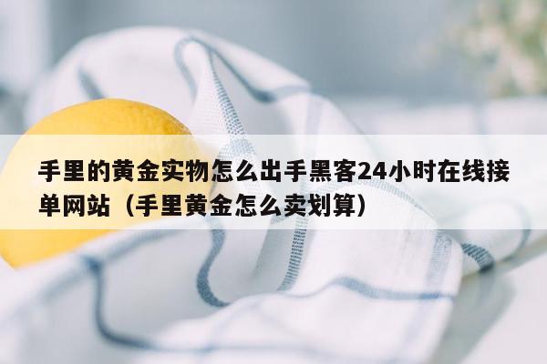 手里的黄金实物怎么出手黑客24小时在线接单网站（手里黄金怎么卖划算）