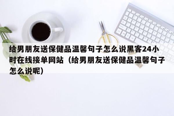 给男朋友送保健品温馨句子怎么说黑客24小时在线接单网站（给男朋友送保健品温馨句子怎么说呢）