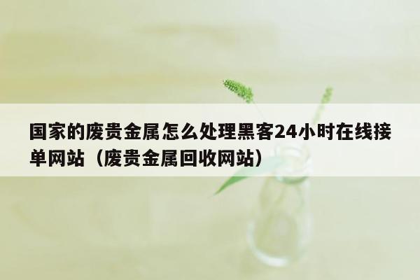 国家的废贵金属怎么处理黑客24小时在线接单网站（废贵金属回收网站）