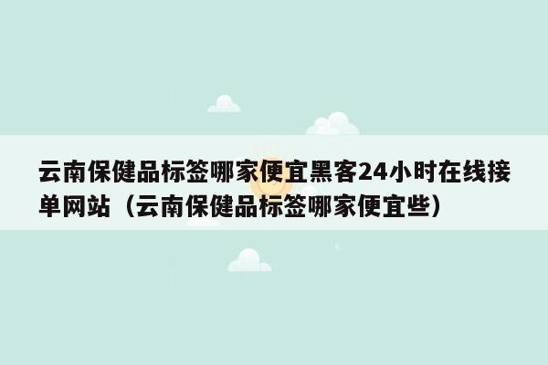 云南保健品标签哪家便宜黑客24小时在线接单网站（云南保健品标签哪家便宜些）