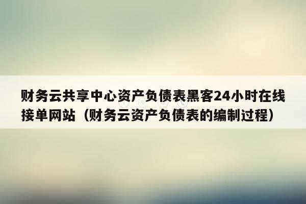 财务云共享中心资产负债表黑客24小时在线接单网站（财务云资产负债表的编制过程）