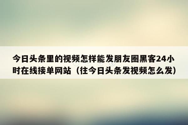 今日头条里的视频怎样能发朋友圈黑客24小时在线接单网站（往今日头条发视频怎么发）