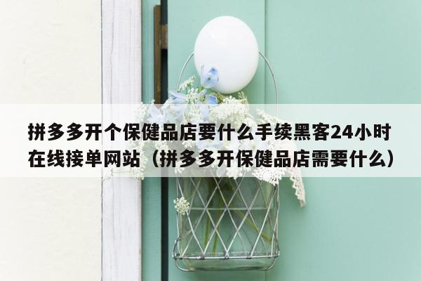 拼多多开个保健品店要什么手续黑客24小时在线接单网站（拼多多开保健品店需要什么）