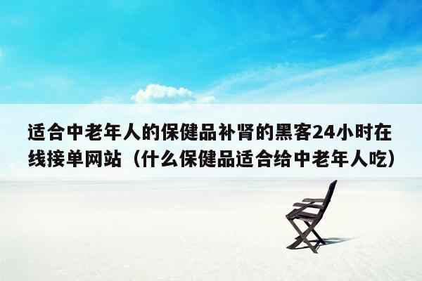 适合中老年人的保健品补肾的黑客24小时在线接单网站（什么保健品适合给中老年人吃）