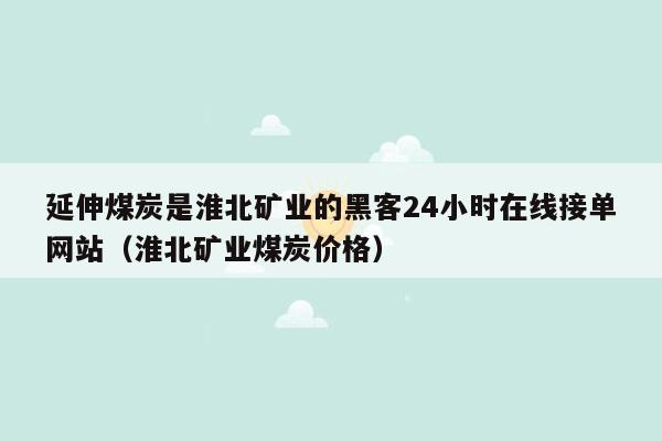 延伸煤炭是淮北矿业的黑客24小时在线接单网站（淮北矿业煤炭价格）