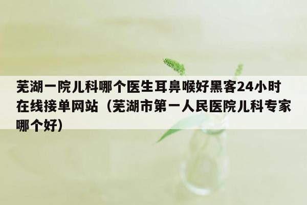 芜湖一院儿科哪个医生耳鼻喉好黑客24小时在线接单网站（芜湖市第一人民医院儿科专家哪个好）