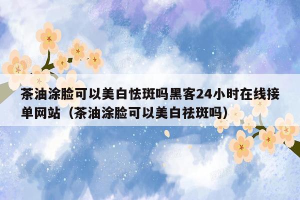 茶油涂脸可以美白怯斑吗黑客24小时在线接单网站（茶油涂脸可以美白祛斑吗）