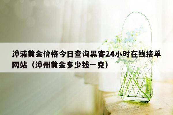 漳浦黄金价格今日查询黑客24小时在线接单网站（漳州黄金多少钱一克）