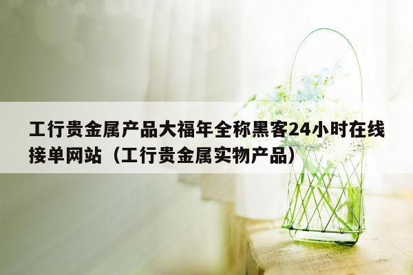 工行贵金属产品大福年全称黑客24小时在线接单网站（工行贵金属实物产品）