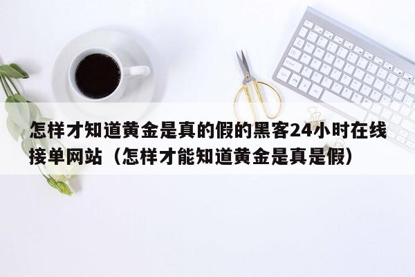 怎样才知道黄金是真的假的黑客24小时在线接单网站（怎样才能知道黄金是真是假）