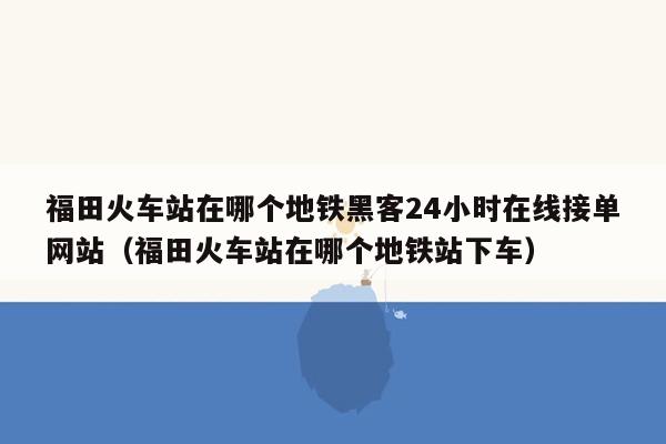 福田火车站在哪个地铁黑客24小时在线接单网站（福田火车站在哪个地铁站下车）