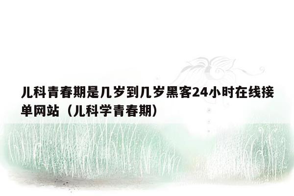 儿科青春期是几岁到几岁黑客24小时在线接单网站（儿科学青春期）