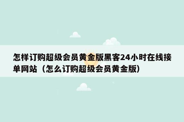 怎样订购超级会员黄金版黑客24小时在线接单网站（怎么订购超级会员黄金版）