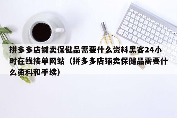 拼多多店铺卖保健品需要什么资料黑客24小时在线接单网站（拼多多店铺卖保健品需要什么资料和手续）