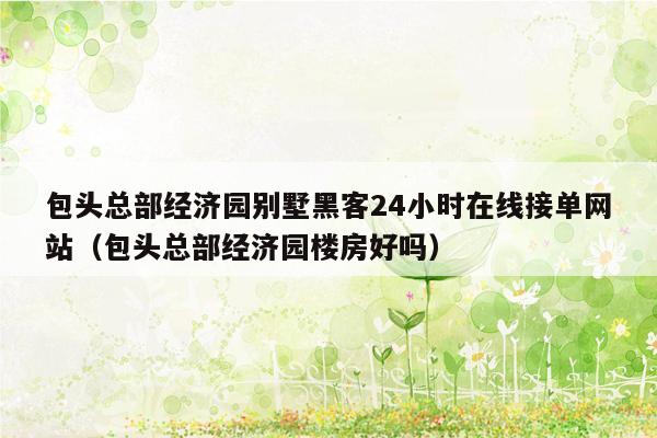 包头总部经济园别墅黑客24小时在线接单网站（包头总部经济园楼房好吗）