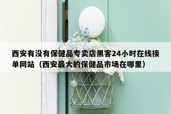 西安有没有保健品专卖店黑客24小时在线接单网站（西安最大的保健品市场在哪里）