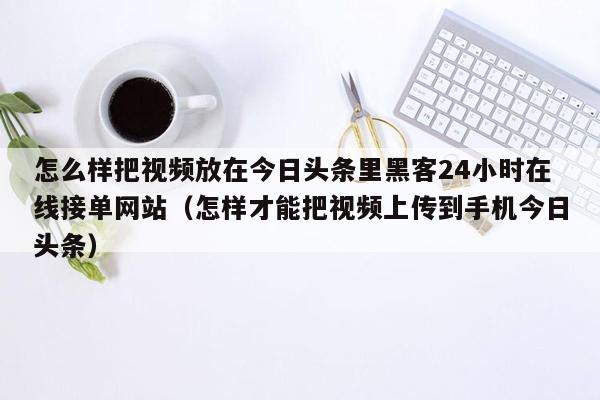 怎么样把视频放在今日头条里黑客24小时在线接单网站（怎样才能把视频上传到手机今日头条）