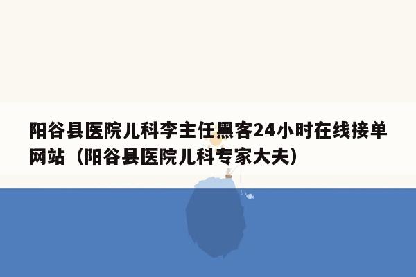 阳谷县医院儿科李主任黑客24小时在线接单网站（阳谷县医院儿科专家大夫）