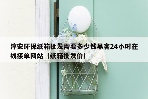 淳安环保纸箱批发需要多少钱黑客24小时在线接单网站（纸箱批发价）