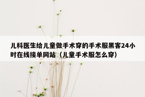 儿科医生给儿童做手术穿的手术服黑客24小时在线接单网站（儿童手术服怎么穿）