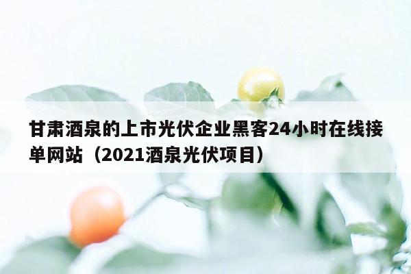 甘肃酒泉的上市光伏企业黑客24小时在线接单网站（2021酒泉光伏项目）