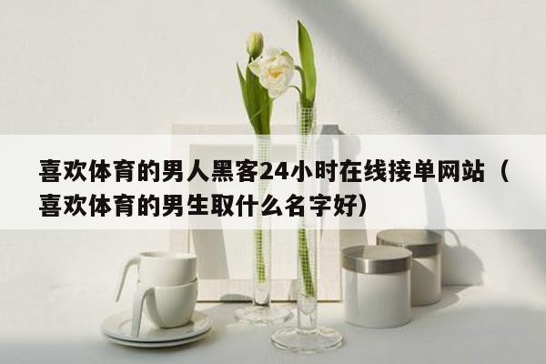 喜欢体育的男人黑客24小时在线接单网站（喜欢体育的男生取什么名字好）