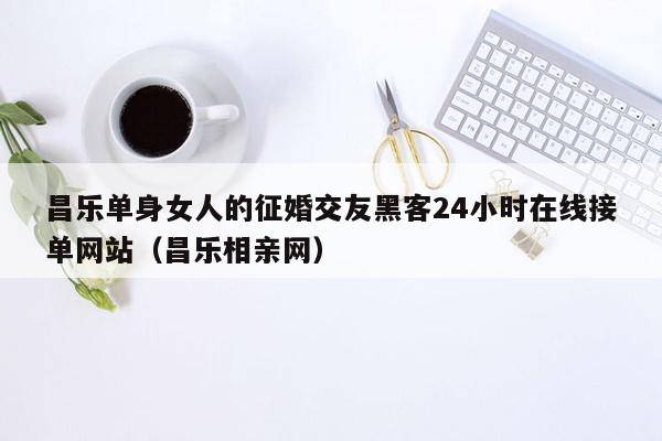 昌乐单身女人的征婚交友黑客24小时在线接单网站（昌乐相亲网）