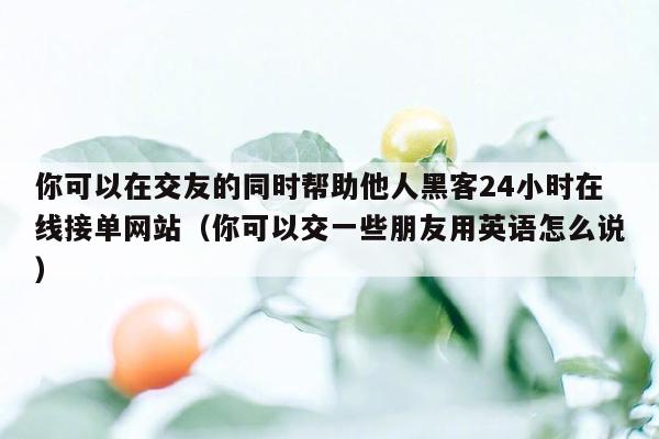 你可以在交友的同时帮助他人黑客24小时在线接单网站（你可以交一些朋友用英语怎么说）