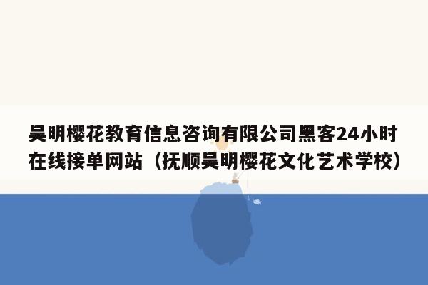 吴明樱花教育信息咨询有限公司黑客24小时在线接单网站（抚顺吴明樱花文化艺术学校）