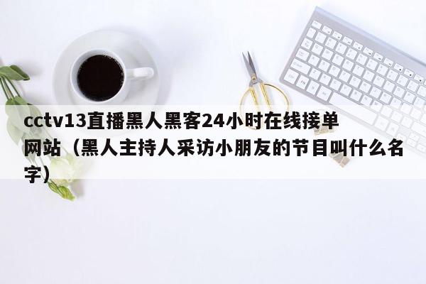 cctv13直播黑人黑客24小时在线接单网站（黑人主持人采访小朋友的节目叫什么名字）