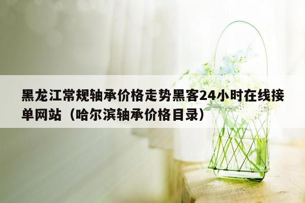 黑龙江常规轴承价格走势黑客24小时在线接单网站（哈尔滨轴承价格目录）