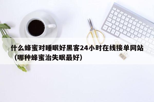 什么蜂蜜对睡眠好黑客24小时在线接单网站（哪种蜂蜜治失眠最好）