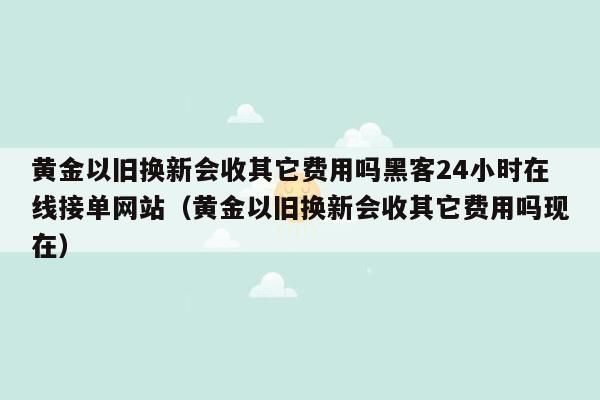 黄金以旧换新会收其它费用吗黑客24小时在线接单网站（黄金以旧换新会收其它费用吗现在）