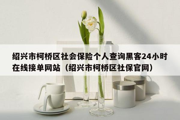 绍兴市柯桥区社会保险个人查询黑客24小时在线接单网站（绍兴市柯桥区社保官网）