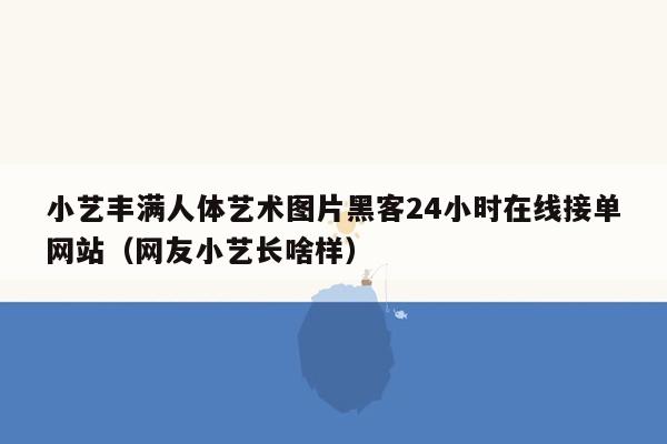 小艺丰满人体艺术图片黑客24小时在线接单网站（网友小艺长啥样）