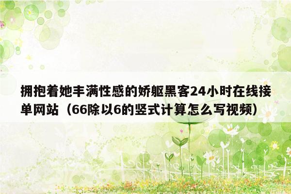 拥抱着她丰满性感的娇躯黑客24小时在线接单网站（66除以6的竖式计算怎么写视频）