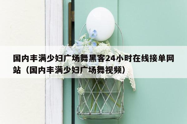 国内丰满少妇广场舞黑客24小时在线接单网站（国内丰满少妇广场舞视频）