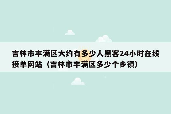 吉林市丰满区大约有多少人黑客24小时在线接单网站（吉林市丰满区多少个乡镇）