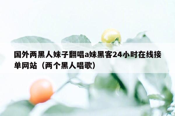 国外两黑人妹子翻唱a妹黑客24小时在线接单网站（两个黑人唱歌）